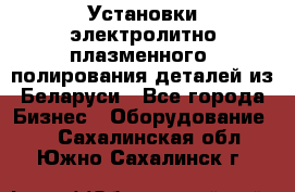 Установки электролитно-плазменного  полирования деталей из Беларуси - Все города Бизнес » Оборудование   . Сахалинская обл.,Южно-Сахалинск г.